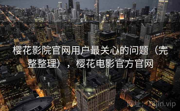樱花影院官网用户最关心的问题（完整整理），樱花电影官方官网