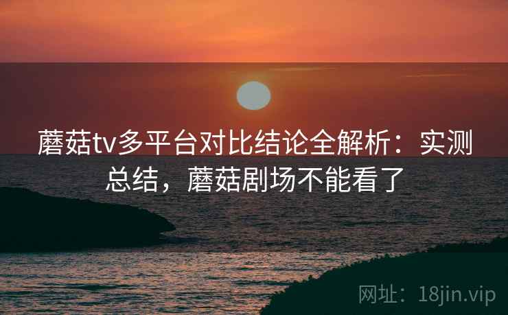 蘑菇tv多平台对比结论全解析：实测总结，蘑菇剧场不能看了