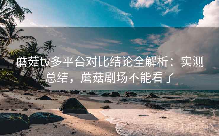 蘑菇tv多平台对比结论全解析：实测总结，蘑菇剧场不能看了