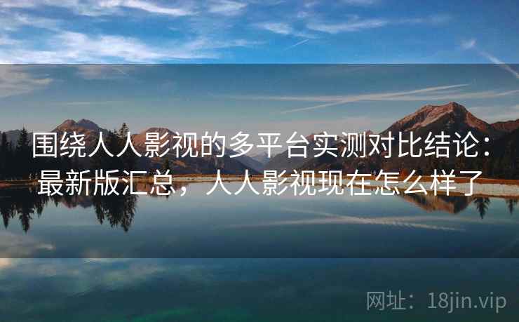 围绕人人影视的多平台实测对比结论：最新版汇总，人人影视现在怎么样了