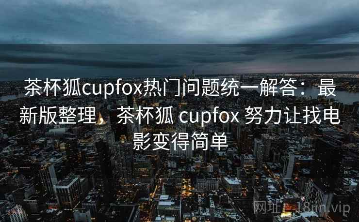 茶杯狐cupfox热门问题统一解答：最新版整理，茶杯狐 cupfox 努力让找电影变得简单