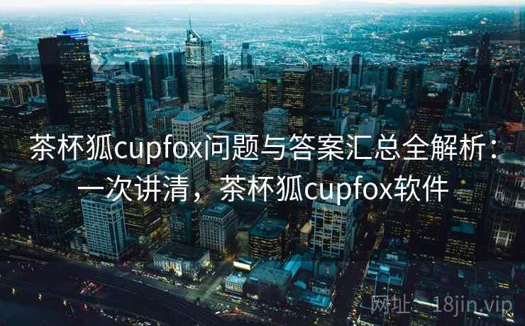茶杯狐cupfox问题与答案汇总全解析：一次讲清，茶杯狐cupfox软件