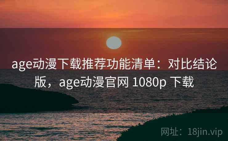 age动漫下载推荐功能清单：对比结论版，age动漫官网 1080p 下载