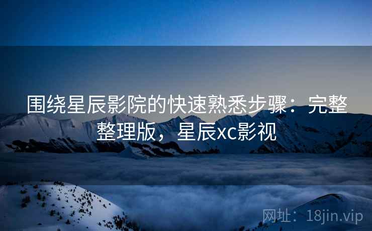 围绕星辰影院的快速熟悉步骤：完整整理版，星辰xc影视
