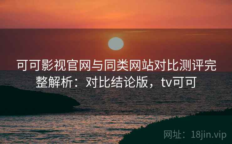 可可影视官网与同类网站对比测评完整解析：对比结论版，tv可可
