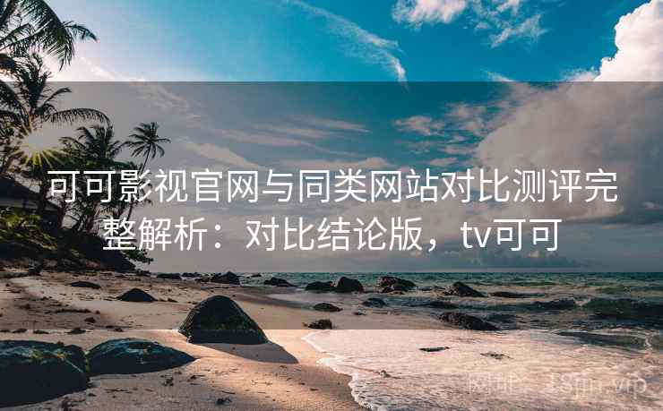 可可影视官网与同类网站对比测评完整解析：对比结论版，tv可可