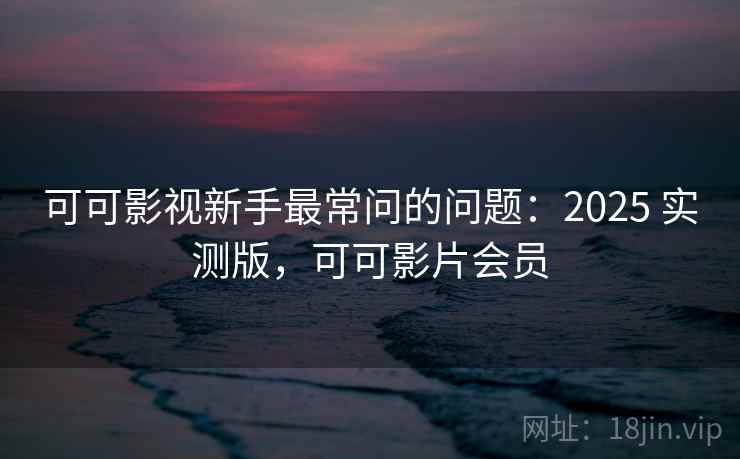可可影视新手最常问的问题：2025 实测版，可可影片会员