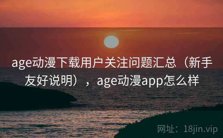 age动漫下载用户关注问题汇总（新手友好说明），age动漫app怎么样