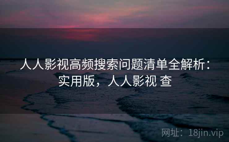 人人影视高频搜索问题清单全解析：实用版，人人影视 查