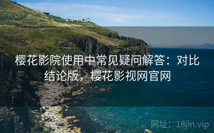 樱花影院使用中常见疑问解答：对比结论版，樱花影视网官网