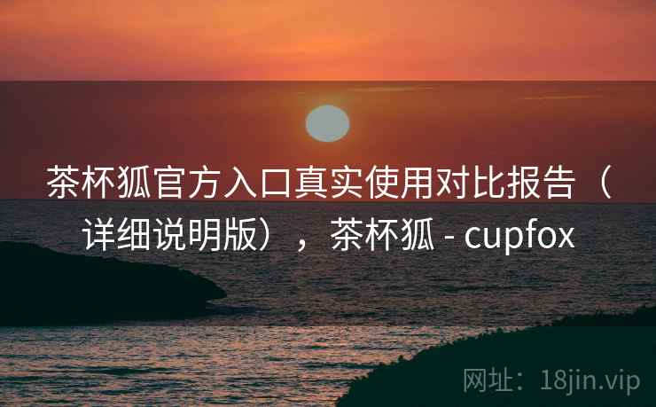 茶杯狐官方入口真实使用对比报告（详细说明版），茶杯狐 - cupfox