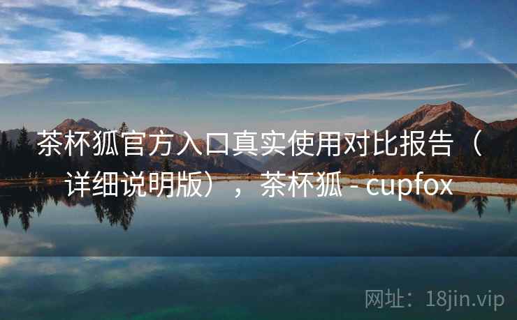 茶杯狐官方入口真实使用对比报告（详细说明版），茶杯狐 - cupfox