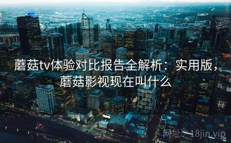 蘑菇tv体验对比报告全解析：实用版，蘑菇影视现在叫什么