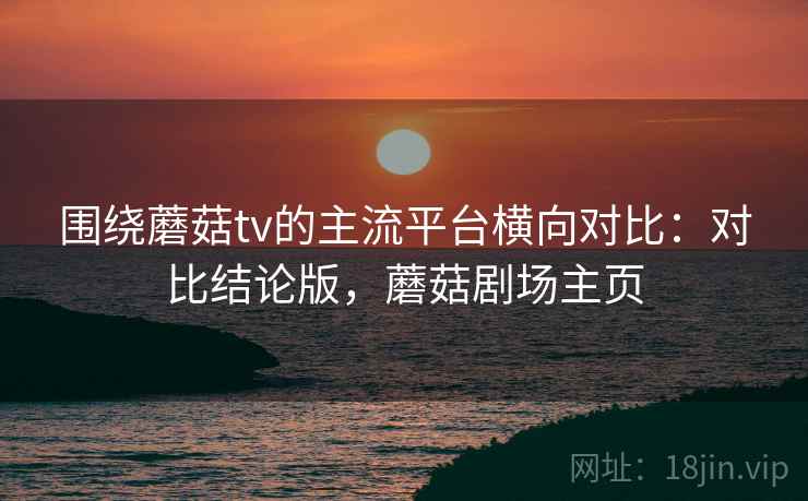 围绕蘑菇tv的主流平台横向对比：对比结论版，蘑菇剧场主页