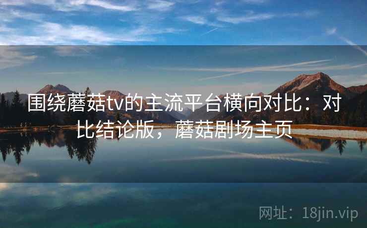 围绕蘑菇tv的主流平台横向对比：对比结论版，蘑菇剧场主页