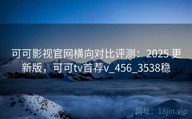 可可影视官网横向对比评测：2025 更新版，可可tv首荐v_456_3538稳