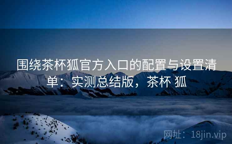 围绕茶杯狐官方入口的配置与设置清单：实测总结版，茶杯 狐