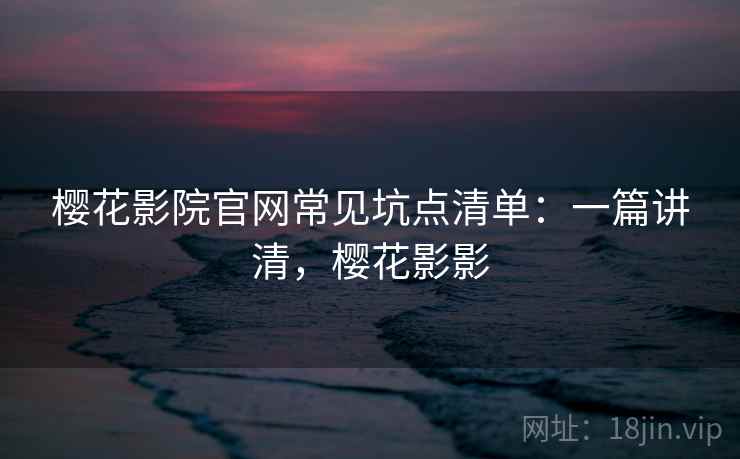 樱花影院官网常见坑点清单：一篇讲清，樱花影影