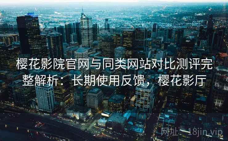 樱花影院官网与同类网站对比测评完整解析：长期使用反馈，樱花影厅