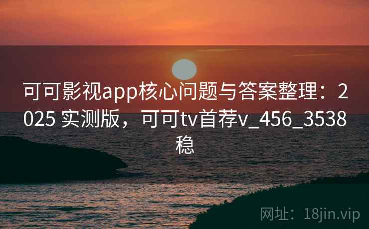 可可影视app核心问题与答案整理：2025 实测版，可可tv首荐v_456_3538稳