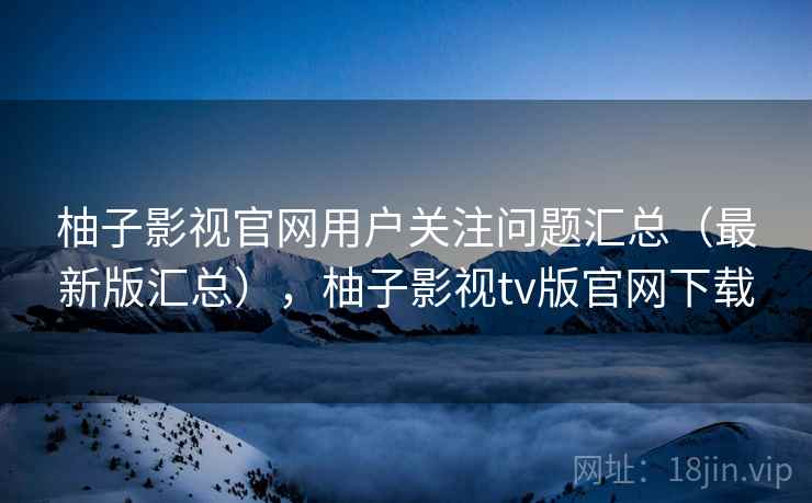 柚子影视官网用户关注问题汇总（最新版汇总），柚子影视tv版官网下载