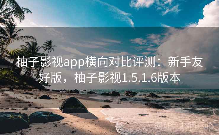 柚子影视app横向对比评测：新手友好版，柚子影视1.5.1.6版本