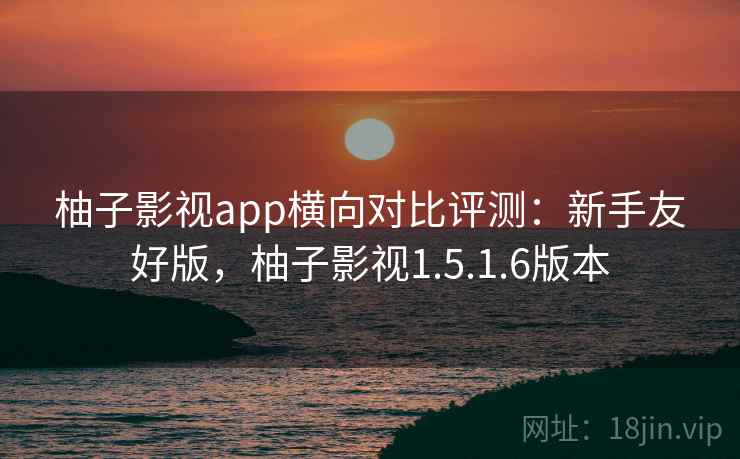 柚子影视app横向对比评测：新手友好版，柚子影视1.5.1.6版本
