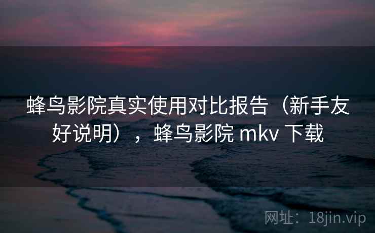 蜂鸟影院真实使用对比报告（新手友好说明），蜂鸟影院 mkv 下载