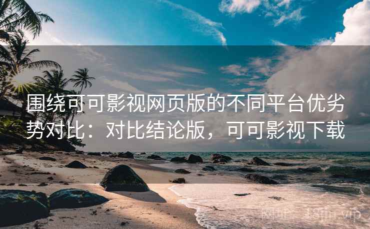 围绕可可影视网页版的不同平台优劣势对比：对比结论版，可可影视下载