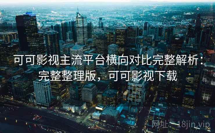 可可影视主流平台横向对比完整解析：完整整理版，可可影视下载