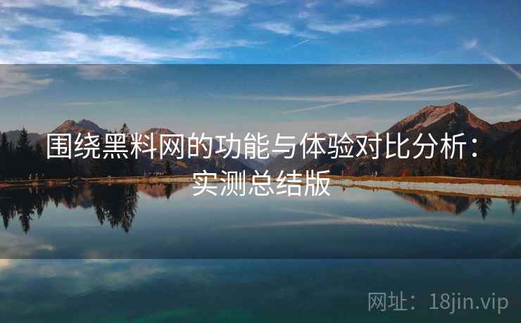 围绕黑料网的功能与体验对比分析：实测总结版