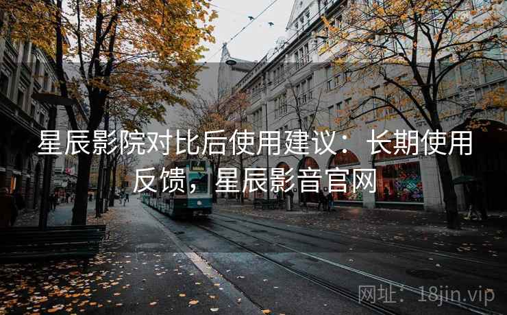 星辰影院对比后使用建议：长期使用反馈，星辰影音官网