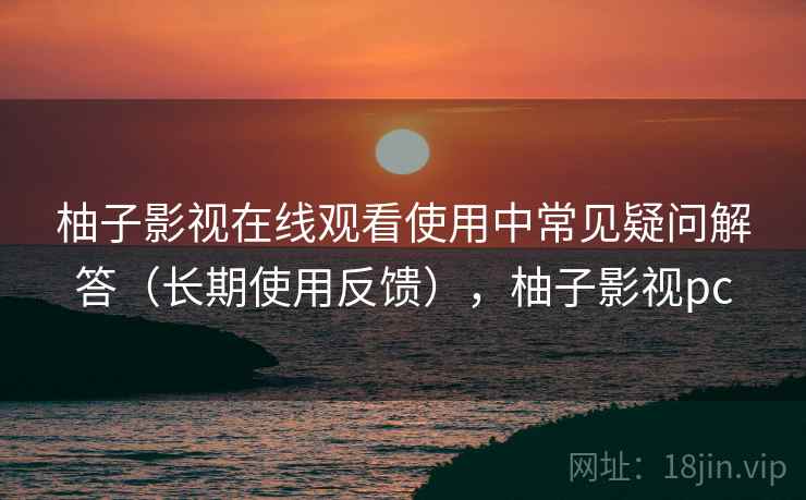 柚子影视在线观看使用中常见疑问解答（长期使用反馈），柚子影视pc