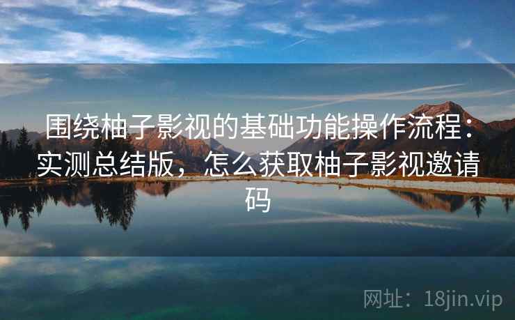 围绕柚子影视的基础功能操作流程：实测总结版，怎么获取柚子影视邀请码