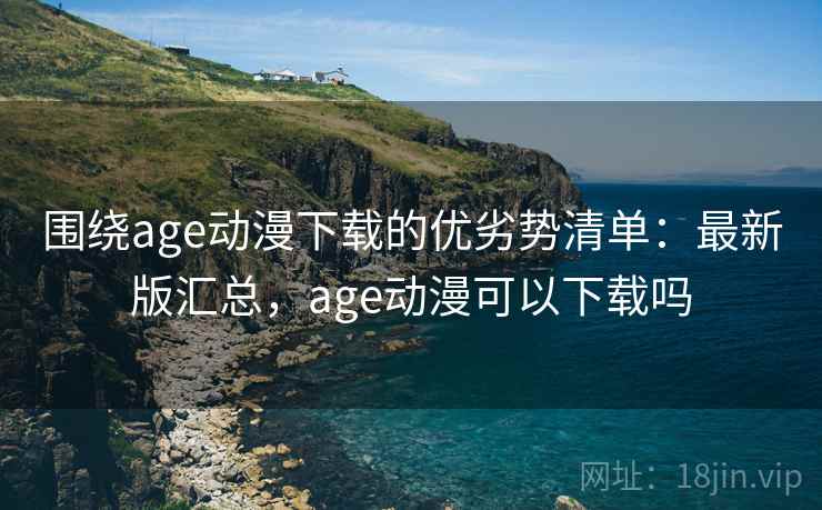 围绕age动漫下载的优劣势清单：最新版汇总，age动漫可以下载吗