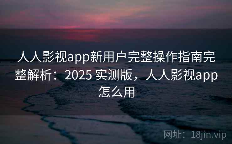 人人影视app新用户完整操作指南完整解析：2025 实测版，人人影视app怎么用