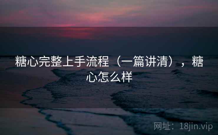糖心完整上手流程（一篇讲清），糖心怎么样