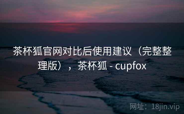 茶杯狐官网对比后使用建议（完整整理版），茶杯狐 - cupfox