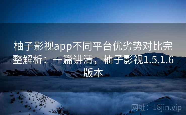 柚子影视app不同平台优劣势对比完整解析：一篇讲清，柚子影视1.5.1.6版本