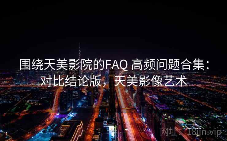 围绕天美影院的FAQ 高频问题合集：对比结论版，天美影像艺术