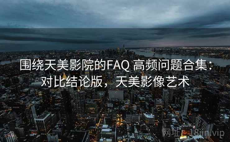 围绕天美影院的FAQ 高频问题合集：对比结论版，天美影像艺术