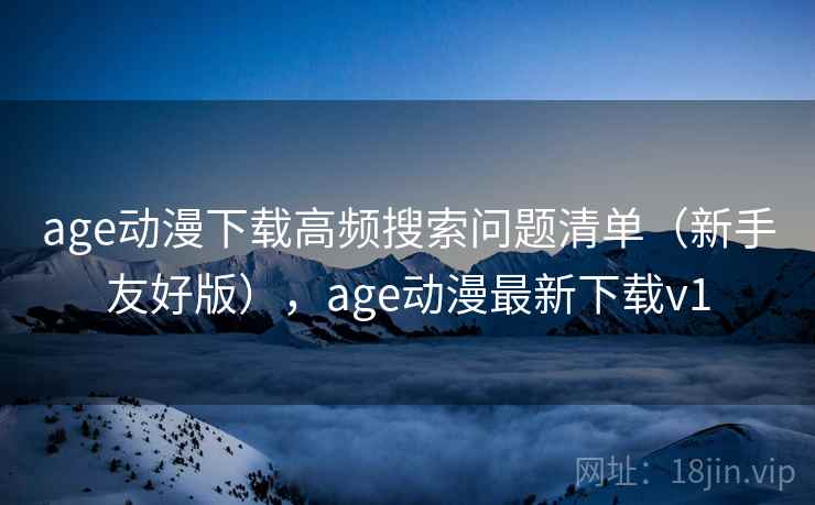 age动漫下载高频搜索问题清单（新手友好版），age动漫最新下载v1