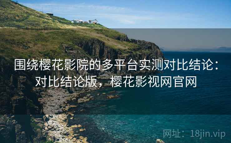 围绕樱花影院的多平台实测对比结论：对比结论版，樱花影视网官网