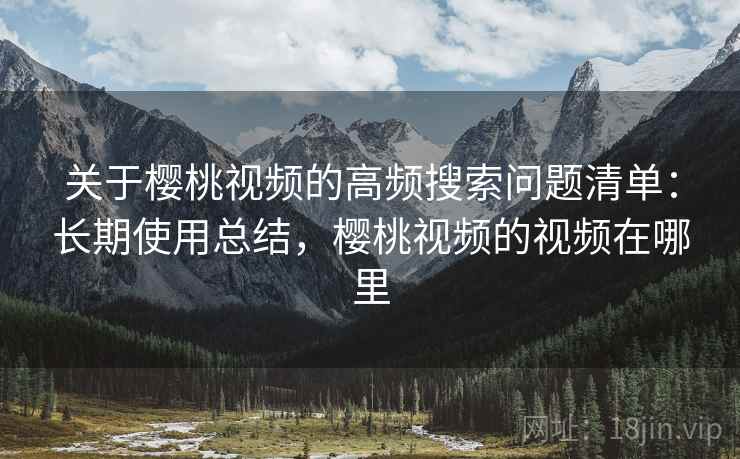 关于樱桃视频的高频搜索问题清单：长期使用总结，樱桃视频的视频在哪里