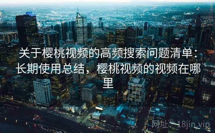 关于樱桃视频的高频搜索问题清单:长期使用总结,樱桃视频的视频在哪里 关于樱桃视频的高频搜索问题清单:长期使用总结,樱桃视频的视频在哪里