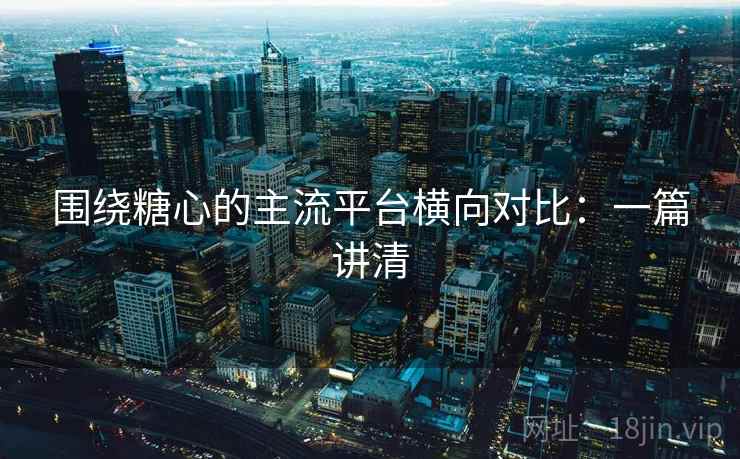 围绕糖心的主流平台横向对比：一篇讲清