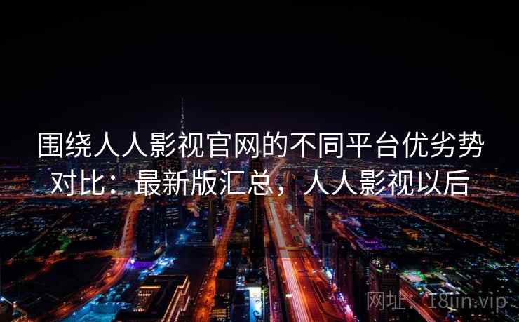 围绕人人影视官网的不同平台优劣势对比：最新版汇总，人人影视以后