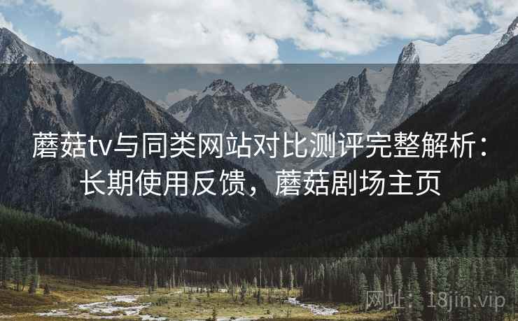 蘑菇tv与同类网站对比测评完整解析：长期使用反馈，蘑菇剧场主页