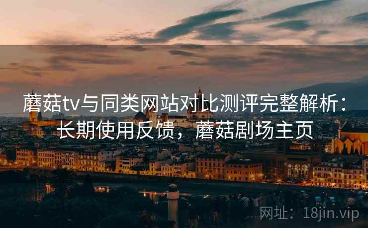 蘑菇tv与同类网站对比测评完整解析:长期使用反馈,蘑菇剧场主页 蘑菇tv与同类网站对比测评完整解析:长期使用反馈,蘑菇剧场主页