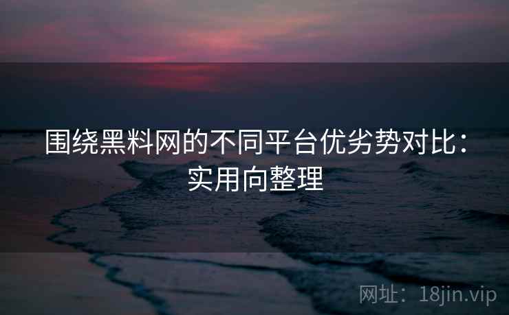围绕黑料网的不同平台优劣势对比:实用向整理 围绕黑料网的不同平台优劣势对比:实用向整理